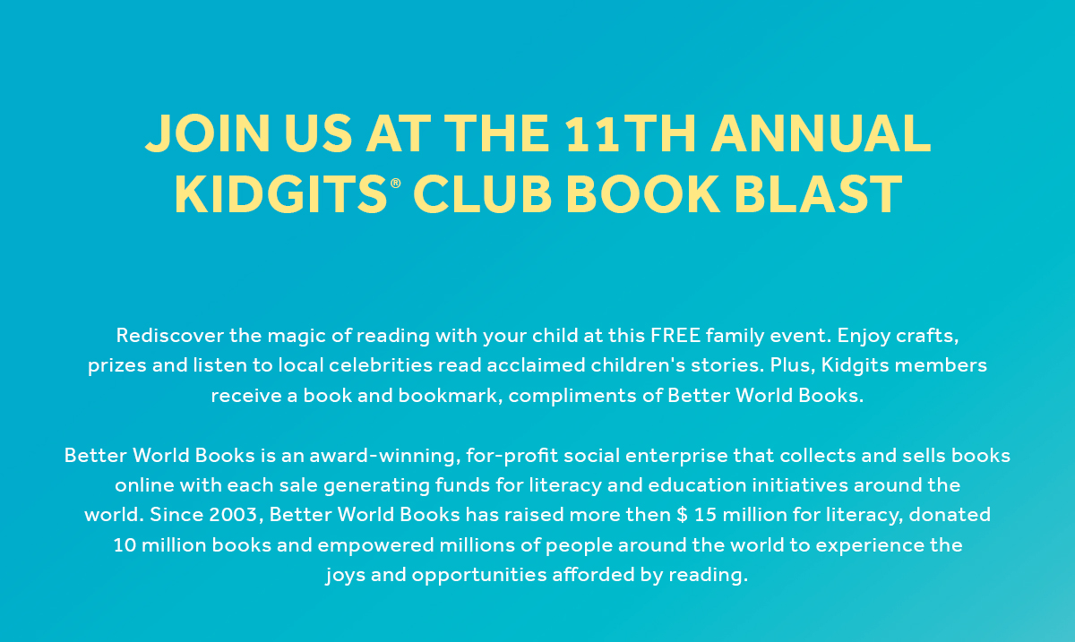 Join Us At The 11th Annual Kidgits Club Book Blast. Rediscover the magic of reading with your child at this FREE family event. Enjoy crafts,  prizes and listen to local celebrities read acclaimed children's stories. Plus, Kidgits members  receive a book and bookmark, compliments of Better World Books.

Better World Books is an award-winning, for-profit social enterprise that collects and sells books  online with each sale generating funds for literacy and education initiatives around the  world. Since 2003, Better World Books has raised more then $ 15 million for literacy, donated  10 million books and empowered millions of people around the world to experience the  joys and opportunities afforded by reading.