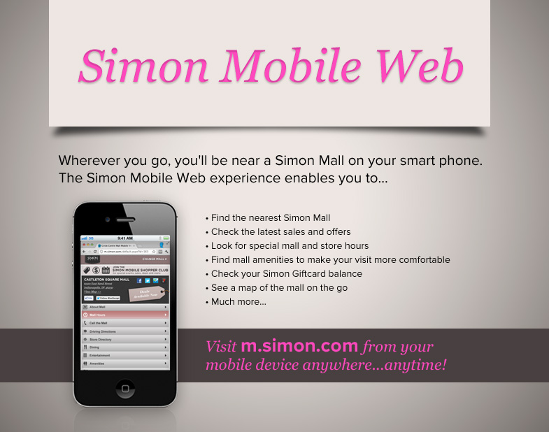 Simon Mobile Web Wherever you go, you'll be near a Simon Mall on your smart phone. The Simon Mobile Web experience enables you to find the nearest Simon Mall, Check the latest sales and offers, look for special mall and store hours, find mall amenities to make your visit more comfortable, check your Simon Giftcard balance, see a map of the mall on the go, and much more. Visit m.simon.com from your mobile device anywhere...anytime!